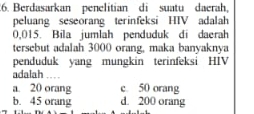 Berdasarkan penelitian di suatu daerah,
peluang seseorang terinfeksi HTV adalah
0,015. Bila jumlah penduduk di daerah
tersebut adalah 3000 orang, maka banyaknya
penduduk yang mungkin terinfeksi HIV
adalah
a. 20 orang c. 50 orang
b. 45 orang d. 200 orang