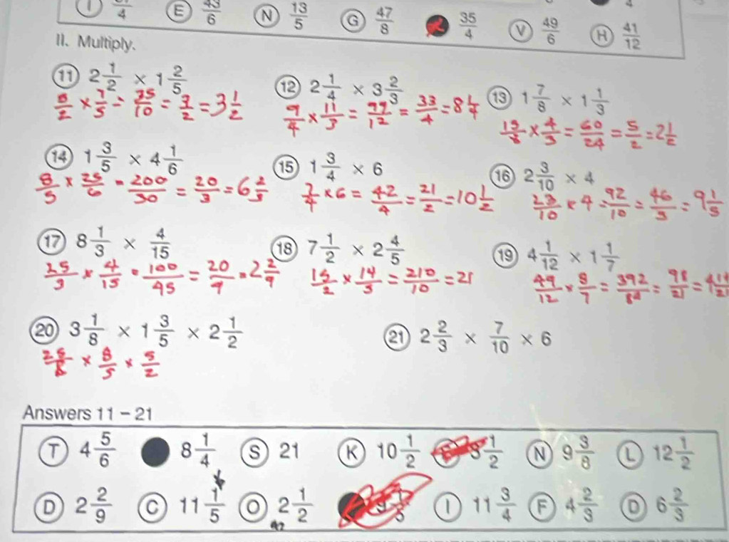 frac 4  43/6  N  13/5  G  47/8   35/4   49/6  a  41/12 
II. Multiply.
2 1/2 * 1 2/5 
⑫ 2 1/4 * 3 2/3 
⑮ 1 7/8 * 1 1/3 
1 1 3/5 * 4 1/6 
⑮ 1 3/4 * 6
16 2 3/10 * 4
1 8 1/3 *  4/15 
18 7 1/2 * 2 4/5  4 1/12 * 1 1/7 
⑳ 3 1/8 * 1 3/5 * 2 1/2 
2 2/3 *  7/10 * 6
Answers 11-21
T 4 5/6  8 1/4  s 21 K 10 1/2  g 1/2  N 9 3/8  L 12 1/2 
D 2 2/9  a 11 1/5  2 1/2  11 3/4  4 2/3  6 2/3 
1