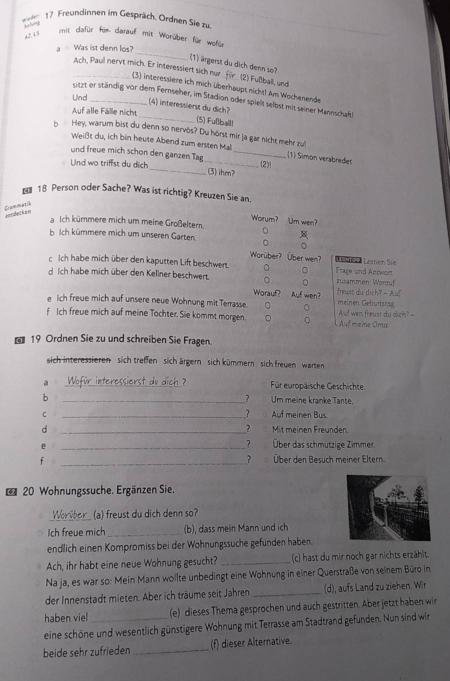 wieder 17 Freundinnen im Gespräch. Ordnen Sie zu
holung
A2, L5
mit dafür für darauf mit Worüber für wofür
_
a Was ist denn los?
(1) ärgerst du dich denn so?
_Ach, Paul nervt mich. Er interessiert sich nur_ (2) Fußball, und
(3) interessiere ich mich überhaupt nicht! Am Wochenende
Und
_
sitzt er ständig vor dem Fernseher, im Stadion oder spielt selbst mit seiner Mannschaft
(4) interessierst du dich?
Auf alle Fälle nicht
(5) Fußball!
b Hey, warum bist du denn so nervös? Du hörst mir ja gar nicht mehr zu
Weißt du, ich bin heute Abend zum ersten Mal (1) Simon verabredet
und freue mich schon den ganzen Tag_
_
Und wo triffst du dich _(2)!
(3) ihm?
 18 Person oder Sache? Was ist richtig? Kreuzen Sie an.
entdecken Grammatik
Worum? Um wen?
a Ich kümmere mich um meine Großeltern.
bIch kümmere mich um unseren Garten.
Worüber? Über wen? LERNTIPP. Lernen Sie
c Ich habe mich über den kaputten Lift beschwert. Frage und Antwort
d Ich habe mich über den Kellner beschwert. zusammen: Worduf
Worauf? Auf wen? freust du dich? - Auf
e Ich freue mich auf unsere neue Wohnung mit Terrasse.
meinen Geburtstag
Auf wen freust du dich? -
f Ich freue mich auf meine Tochter. Sie kommt morgen. Auf meine Oma
* 19 Ordnen Sie zu und schreiben Sie Fragen.
sich interessieren sich treffen sich ärgern sich kümmern  sich freuen  warten
ch ?
a _Für europäische Geschichte.
b
_？  Um meine kranke Tante.
C __? Auf meinen Bus.
？
d _Mit meinen Freunden.
？
e _Über das schmutzige Zimmer.
f _Über den Besuch meiner Eltern.
？ 。
20 Wohnungssuche. Ergänzen Sie.
Worüber (a) freust du dich denn so?
Ich freue mich _(b), dass mein Mann und ich
endlich einen Kompromiss bei der Wohnungssuche gefunden haben.
Ach, ihr habt eine neue Wohnung gesucht?_ (c) hast du mir noch gar nichts erzählt.
Na ja, es war so: Mein Mann wollte unbedingt eine Wohnung in einer Querstraße von seinem Büro in
der Innenstadt mieten. Aber ich träume seit Jahren _(d), aufs Land zu ziehen. Wir
haben viel (e) dieses Thema gesprochen und auch gestritten. Aber jetzt haben wir
eine schöne und wesentlich günstigere Wohnung mit Terrasse am Stadtrand gefunden. Nun sind wir
beide sehr zufrieden _(f) dieser Alternative.