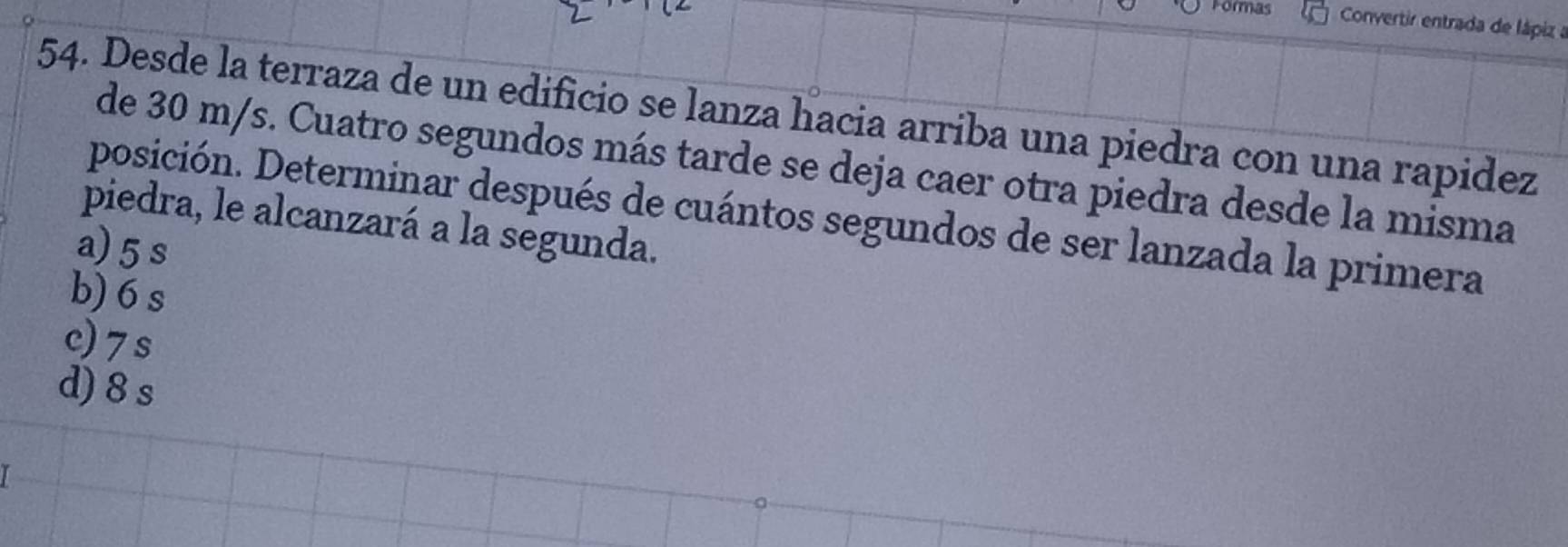 Formas Convertir entrada de lápiz a
54. Desde la terraza de un edificio se lanza hacia arriba una piedra con una rapidez
de 30 m/s. Cuatro segundos más tarde se deja caer otra piedra desde la misma
posición. Determinar después de cuántos segundos de ser lanzada la primera
piedra, le alcanzará a la segunda.
a) 5s
b) 6 s
c) 7s
d) 8 s
