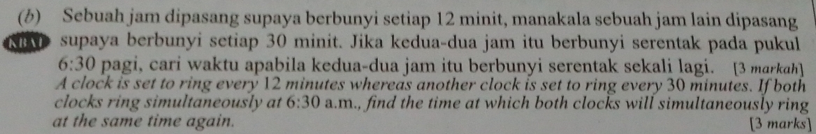 Sebuah jam dipasang supaya berbunyi setiap 12 minit, manakala sebuah jam lain dipasang 
supaya berbunyi setiap 30 minit. Jika kedua-dua jam itu berbunyi serentak pada pukul
6:30 pagi, cari waktu apabila kedua-dua jam itu berbunyi serentak sekali lagi. [3 marka] 
A clock is set to ring every 12 minutes whereas another clock is set to ring every 30 minutes. If both 
clocks ring simultaneously at 6:30 a.m., find the time at which both clocks will simultaneously ring 
at the same time again. [3 marks]