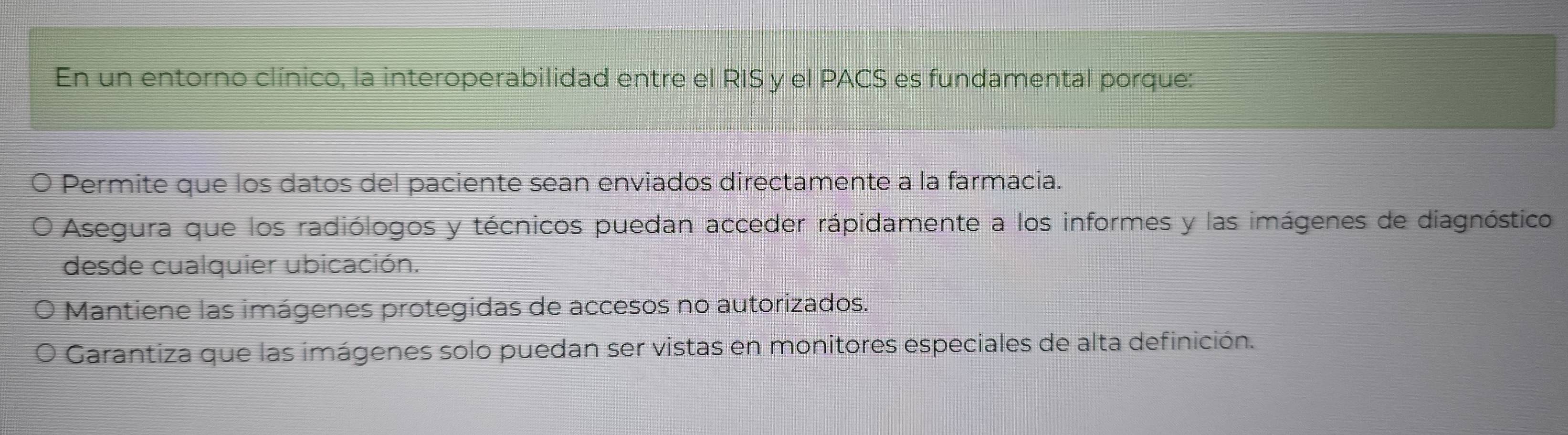 En un entorno clínico, la interoperabilidad entre el RIS y el PACS es fundamental porque:
Permite que los datos del paciente sean enviados directamente a la farmacia.
Asegura que los radiólogos y técnicos puedan acceder rápidamente a los informes y las imágenes de diagnóstico
desde cualquier ubicación.
Mantiene las imágenes protegidas de accesos no autorizados.
Garantiza que las imágenes solo puedan ser vistas en monitores especiales de alta definición.