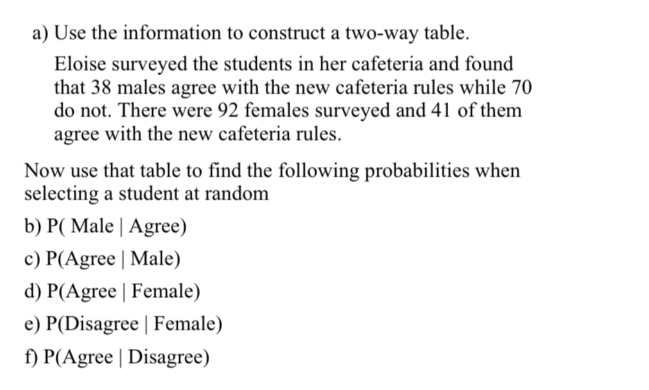 Use the information to construct a two-way table. 
Eloise surveyed the students in her cafeteria and found 
that 38 males agree with the new cafeteria rules while 70
do not. There were 92 females surveyed and 41 of them 
agree with the new cafeteria rules. 
Now use that table to find the following probabilities when 
selecting a student at random 
b) P( Male | Agree) 
c) P(Agree | Male) 
d) P(Agree | Female) 
e) P(Disagree | Female) 
f) P(Agree | Disagree)