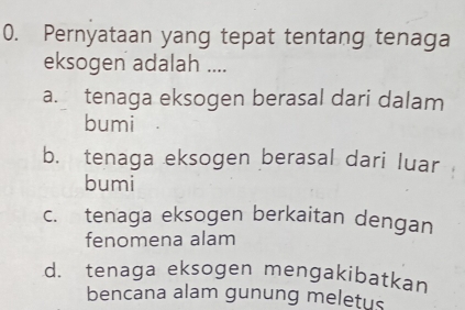 Pernyataan yang tepat tentang tenaga
eksogen adalah ....
a. tenaga eksogen berasal dari dalam
bumi
b. tenaga eksogen berasal dari luar
bumi
c. tenaga eksogen berkaitan dengan
fenomena alam
d. tenaga eksogen mengakibatkan
bencana alam gunung meletus