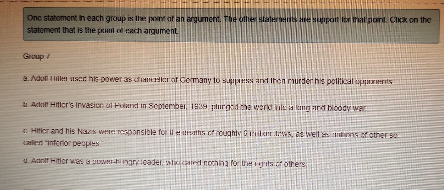 One statement in each group is the point of an argument. The other statements are support for that point. Click on the
statement that is the point of each argument.
Group 7
a. Adolf Hitler used his power as chancellor of Germany to suppress and then murder his political opponents.
b. Adolf Hitler's invasion of Poland in September, 1939, plunged the world into a long and bloody war.
c. Hitler and his Nazis were responsible for the deaths of roughly 6 million Jews, as well as millions of other so-
called “inferior peoples.”
d. Adolf Hitler was a power-hungry leader, who cared nothing for the rights of others.