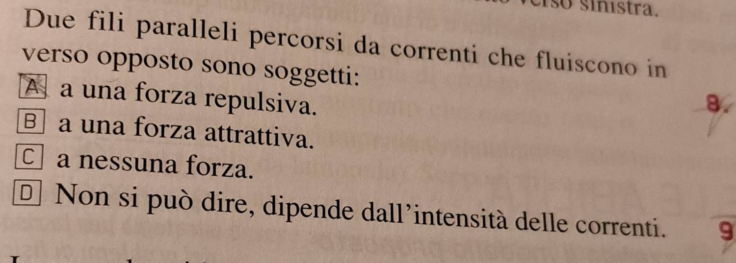 so sinístra.
Due fili paralleli percorsi da correnti che fluiscono in
verso opposto sono soggetti:
A a una forza repulsiva.
8.
B a una forza attrattiva.
C a nessuna forza.
* Non si può dire, dipende dall'intensità delle correnti. 9