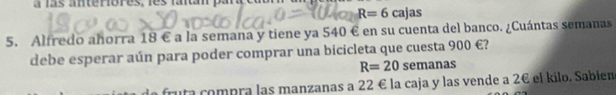 a ls anteriores, les lantán paa
R=6cajas
5. Alfredo ahorra 18 € a la semana y tiene ya 540 € en su cuenta del banco. ¿Cuántas semanas 
debe esperar aún para poder comprar una bicicleta que cuesta 900 €?
R=20 semanas 
fruta compra las manzanas a 22 € la caja y las vende a 2€ el kilo. Sabien