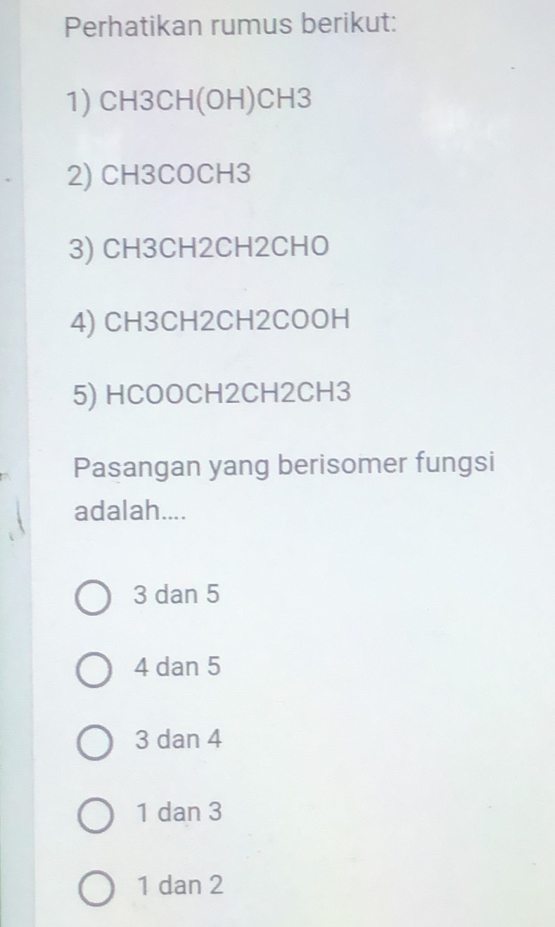 Perhatikan rumus berikut:
1) CH3CH (OH) CH3
2) CH3COCH3
3) CH3CH2CH2CHO
4) CH3CH2CH2COOH
5) HCOOCH2CH2CH3
Pasangan yang berisomer fungsi
adalah....
3 dan 5
4 dan 5
3 dan 4
1 dan 3
1 dan 2