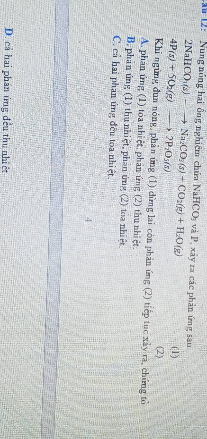 Lau 12: Nung nóng hai ồng nghiệm chứa NaHCO_3 và P, xảy ra các phản ứng sau:
2NaHCO_3(s)to Na_2CO_3(s)+CO_2(g)+H_2O(g) (1)
4P(s)+5O_2(g)to 2P_2O_5(s)
(2)
Khi ngừng đun nóng, phản ứng (1) dùng lại còn phản ứng (2) tiếp tục xảy ra, chứng tỏ
A. phản ứng (1) tỏa nhiệt, phản ứng (2) thu nhiệt.
B. phản ứng (1) thu nhiệt, phản ứng (2) tỏa nhiệt.
C. cả hai phản ứng đều tỏa nhiệt.
4
D. cả hai phản ứng đều thu nhiệt.