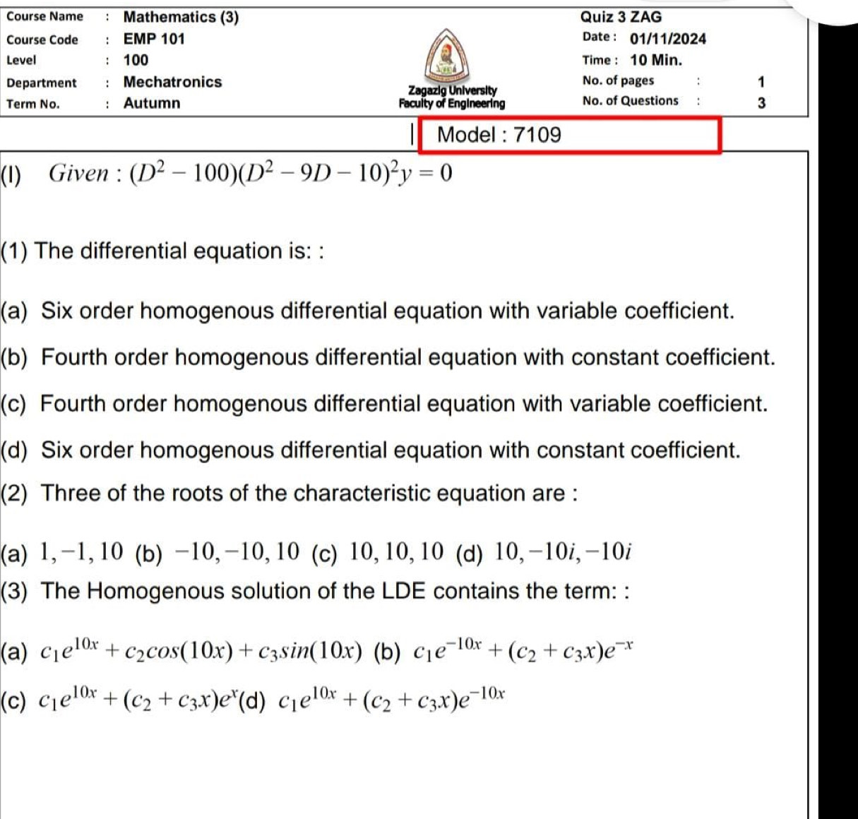 Course Name : Mathematics (3) Quiz 3 ZAG
Course Code : EMP 101 Date : 01/11/2024
Level : 100 Time : 10 Min.
Department Mechatronics No. of pages 1
Zagazig University
Term No. Autumn Facuity of Engineering No. of Questions : 3
Model : 7109
(I) Given : (D^2-100)(D^2-9D-10)^2y=0
(1) The differential equation is: :
(a) Six order homogenous differential equation with variable coefficient.
(b) Fourth order homogenous differential equation with constant coefficient.
(c) Fourth order homogenous differential equation with variable coefficient.
(d) Six order homogenous differential equation with constant coefficient.
(2) Three of the roots of the characteristic equation are :
(a) 1, -1, 10 (b) -10, -10, 10 (c) 10, 10, 10 (d) 10, -10i, -10i
(3) The Homogenous solution of the LDE contains the term: :
(a) c_1e^(10x)+c_2cos (10x)+c_3sin (10x) (b) c_1e^(-10x)+(c_2+c_3x)e^(-x)
(c) c_1e^(10x)+(c_2+c_3x)e^x(d)c_1e^(10x)+(c_2+c_3x)e^(-10x)