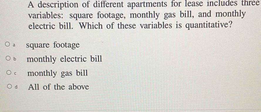 A description of different apartments for lease includes three
variables: square footage, monthly gas bill, and monthly
electric bill. Which of these variables is quantitative?
a square footage
b monthly electric bill
C monthly gas bill
d All of the above