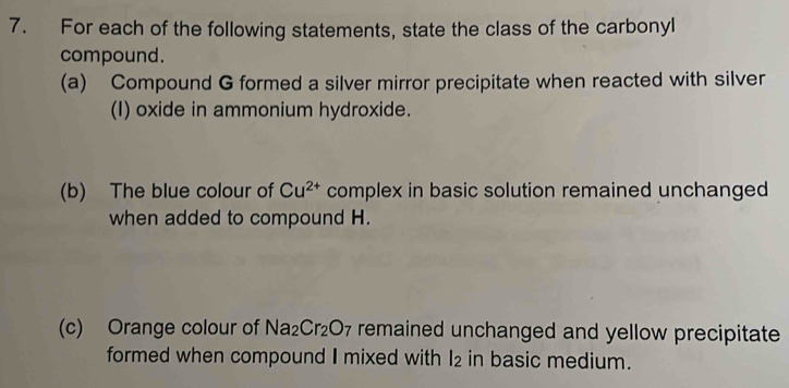 For each of the following statements, state the class of the carbonyl 
compound. 
(a) Compound G formed a silver mirror precipitate when reacted with silver 
(I) oxide in ammonium hydroxide. 
(b) The blue colour of Cu^(2+) complex in basic solution remained unchanged 
when added to compound H. 
(c) Orange colour of Na_2Cr_2O_7 remained unchanged and yellow precipitate 
formed when compound I mixed with l_2 in basic medium.