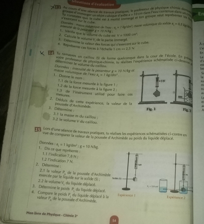 Situations d'évaluation
L   gouques d'une séance de saisnes pratiques, le professeur de pircsitenue que dene En
groupe d'immerxer us nh'et cublque d'anête x=1
I d en clans l'eau contenue dans ut cu  fun groupe veut réprésender les  
Ty coneates que le cube est à 'citié ien a_2=0,3 lighles
Dounées : masse volumique de l'eai s exercent sur le cube
a_n=1kgrioht^n *  mane volamique du solide
merunté de la pesanseé   Vérifie que le volume du cô be V=1000cm^2.
N=10N/kg
2. Caïcule le vorume V de la partie lemergé.
Détermine la valeur des forces qui s'esercent sur le cube
A<
4. Représente ces forces à l'échelle 1cmrightarrow 2,5N
Ue
En
Tie ramasses un caillou (5) de forme quetconque dans la cœur de l'école. En prèse Le
dese professeur de physique chimie, lu rasel' expérience schématisée ci-desseou
déterminer le volume du calllou
e∞
Données : intensité de la pesanteur g=10 N/kg et
be
1. Donne le nom :  masse volumique de l'eau a_n=1kg/chm^2.
5
  
1.1 de la force mesurée à la figure 1 :a
a
1.2 de la force mesurée à la figue 2 .  
13 de l'instrument utilisé pour faire ces
mesures.
2. Déduis de cette expérience, la valeur de la
3. Détermine : poussée d'Archimède. 
3.1 ia masse m du caillou 
3.2 le voïume V du caillou.
15 Lors d'une séance de travaux pratiques, lu réalises les expériences schématisées ci-contre en
vue de comparer la valeur de la poussée d'Archimède au poids du liquide déplacé.
Donnles : a_1=1kg/dm^2;g=10N/kg.
1. Dis ce que représente : 1.1 Mindication 7,8 N 
1.2 l'indication 7 N.
2. Détermine :
2.T la valeur P_k
exercée par le liquide sur le solide (S) ;  de la poussée d'Archimède
2.2 le volume V_1 du liquide d'éplacé.
3. Détermine le poids P_1 du liquide déplacé.
P_1 du liquide déplacé à la
4. Compare le poids valeur P_A de la poussée d'Archimède.
Mon livre de Physique - Chimie 3°
50