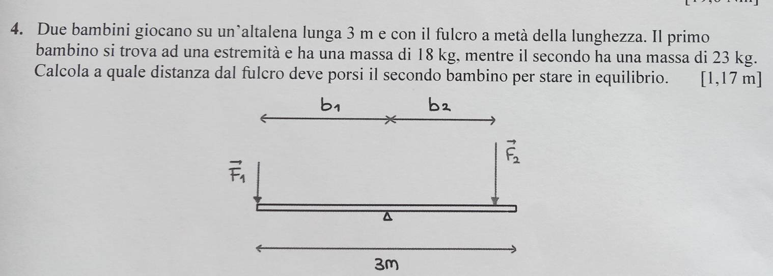 Due bambini giocano su un’altalena lunga 3 m e con il fulcro a metà della lunghezza. Il primo 
bambino si trova ad una estremità e ha una massa di 18 kg, mentre il secondo ha una massa di 23 kg. 
Calcola a quale distanza dal fulcro deve porsi il secondo bambino per stare in equilibrio. [1,17m]