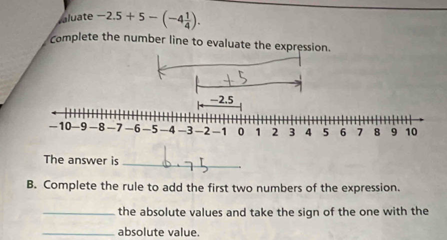 aluate -2.5+5-(-4 1/4 ). 
Complete the number line to evaluate the expression.
-2.5
-10 -9 -8 -7 -6 -5 -4 -3 -2 -1 0 1 2 3 4 5 6 7 8 9 10
The answer is_ 
B. Complete the rule to add the first two numbers of the expression. 
_the absolute values and take the sign of the one with the 
_absolute value.