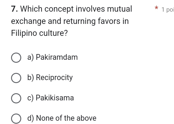 Which concept involves mutual * 1 po
exchange and returning favors in
Filipino culture?
a) Pakiramdam
b) Reciprocity
c) Pakikisama
d) None of the above