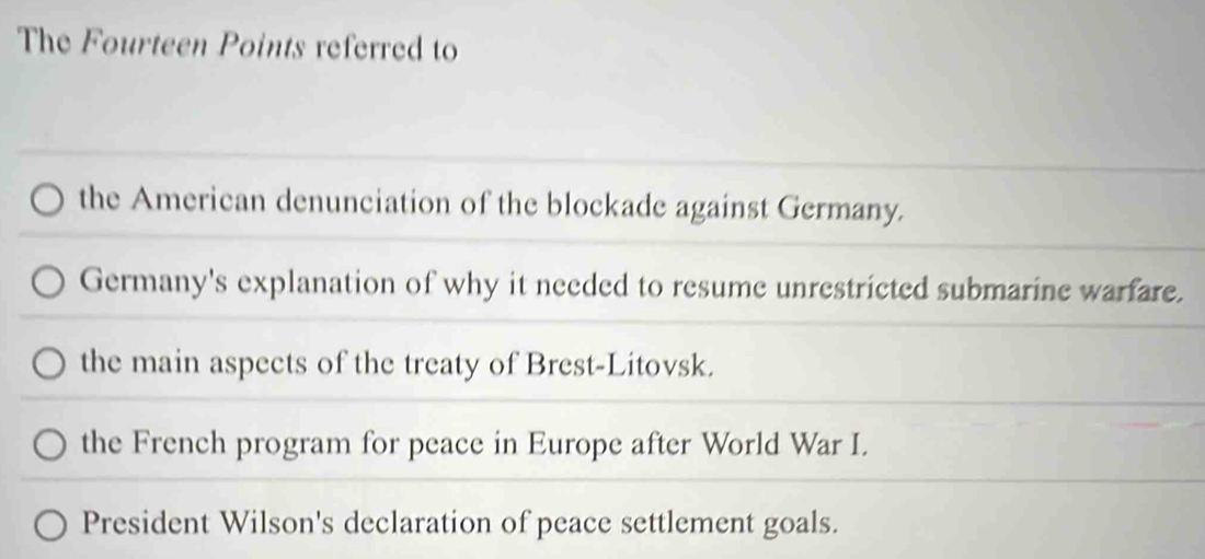 The Fourteen Points referred to
the American denunciation of the blockade against Germany.
Germany's explanation of why it needed to resume unrestricted submarine warfare.
the main aspects of the treaty of Brest-Litovsk.
the French program for peace in Europe after World War I.
President Wilson's declaration of peace settlement goals.