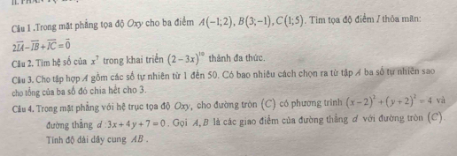 [1.r 
Câu 1 .Trong mặt phẳng tọa độ Oxy cho ba điểm A(-1;2), B(3;-1), C(1;5). Tim tọa độ điểm / thỏa mãn:
2vector IA-vector IB+vector IC=vector 0
Câu 2. Tim hệ số của x^7 trong khai triển (2-3x)^10 thành đa thức. 
Câu 3. Cho tập hợp A gồm các số tự nhiên từ 1 đến 50. Có bao nhiêu cách chọn ra từ tập A ba số tự nhiên sao 
cho tổng của ba số đó chia hết cho 3. 
Cầu 4. Trong mặt phẳng với hệ trục tọa độ Oxy, cho đường tròn (C) có phương trình (x-2)^2+(y+2)^2=4 và 
đường thẳng d:3x+4y+7=0. Gọi A, B là các giao điểm của đường thẳng ơ với đường tròn (C). 
Tinh độ đài dây cung AB.