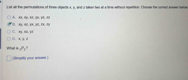 List all the permutations of three objects x, y, and z taken two at a time without repetition. Choose the correct answer below
A. xx, xy, xz, yy, yz, zz
B. xy, xz, yx, yz, zx, zy
C. xy, xz, yz
D. x, y, z
What is _3P_2 ?
(Simplify your answer.)