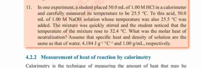 In one experiment, a student placed 50.0 mL of 1.00 M HCl in a calorimeter 
and carefully measured its temperature to be 25.5°C. To this acid, 50.0
mL of 1.00 M NaOH solution whose temperature was also 25.5°C was 
added. The mixture was quickly stirred and the student noticed that the 
temperature of the mixture rose to 32.4°C. What was the molar heat of 
neutralisation? Assume that specific heat and density of solution are the 
same as that of water, 4.184Jg^((-1)°C^-1) and 1.00 g/mL, respectively. 
4.2.2 Measurement of heat of reaction by calorimetry 
Calorimetry is the technique of measuring the amount of heat that may be