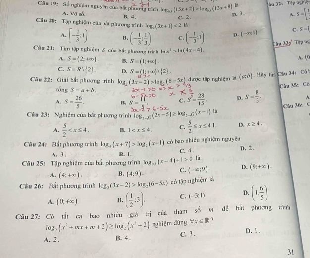 y-(),
là âu 32: Tập nghiện
Câu 19: Số nghiệm nguyên của bắt phương trình log _0.8(15x+2)>log _0.8(13x+8) D. 3 . A. S=[ 1/2 
A. Vô số. B.4 . C. 2.
Câu 20: Tập nghiệm của bắt phương trình log _2(3x+1)<2</tex> là
A. [- 1/3 ;1) B. (- 1/3 ; 1/3 ) C. (- 1/3 ;1) D. (-∈fty ;1) C. S=[
Câu 33: Tập ng
Câu 21: Tìm tập nghiệm S của bất phương trình ln x^2>ln (4x-4). A. (0
A. S=(2;+∈fty ). B. S=(1;+∈fty ).
C. S=R| 2 . D. S=(1;+∈fty ) 2 .
Câu 22: Giải bất phương trình log _2(3x-2)>log _2(6-5x) được tập nghiệm là (a;b) Hãy tín Câu 34: Có b
Câu 35: Có
tổng S=a+b.
A. S= 26/5 . B. S= 11/5 . C. S= 28/15 . D. S= 8/3 . ^
Câu 36: C
Câu 23: Nghiệm của bất phương trình log _2-sqrt(3)(2x-5)≥ log _2-sqrt(3)(x-1)1a
A.  5/2  B. 1 C.  5/2 ≤ x≤ 41. D. x≥ 4.
Câu 24: Bất phương trình log _4(x+7)>log _2(x+1) có bao nhiêu nghiệm nguyên
A. 3 . B. 1. C. 4 . D. 2 .
Câu 25: Tập nghiệm của bất phương trình log _0.2(x-4)+1>0 là
A. (4;+∈fty ). B. (4;9). C. (-∈fty ;9). D. (9;+∈fty ).
Câu 26: Bất phương trình log _2(3x-2)>log _2(6-5x) có tập nghiệm là
A. (0;+∈fty ) B. ( 1/2 ;3). C. (-3;1) D. (1; 6/5 )
Câu 27: Có tất cả bao nhiêu giá trị của tham số m đề bắt phương trình
log _2(x^2+mx+m+2)≥ log _2(x^2+2) nghiệm đúng forall x∈ R ?
A. 2. B. 4 . C. 3 . D. 1 .
31