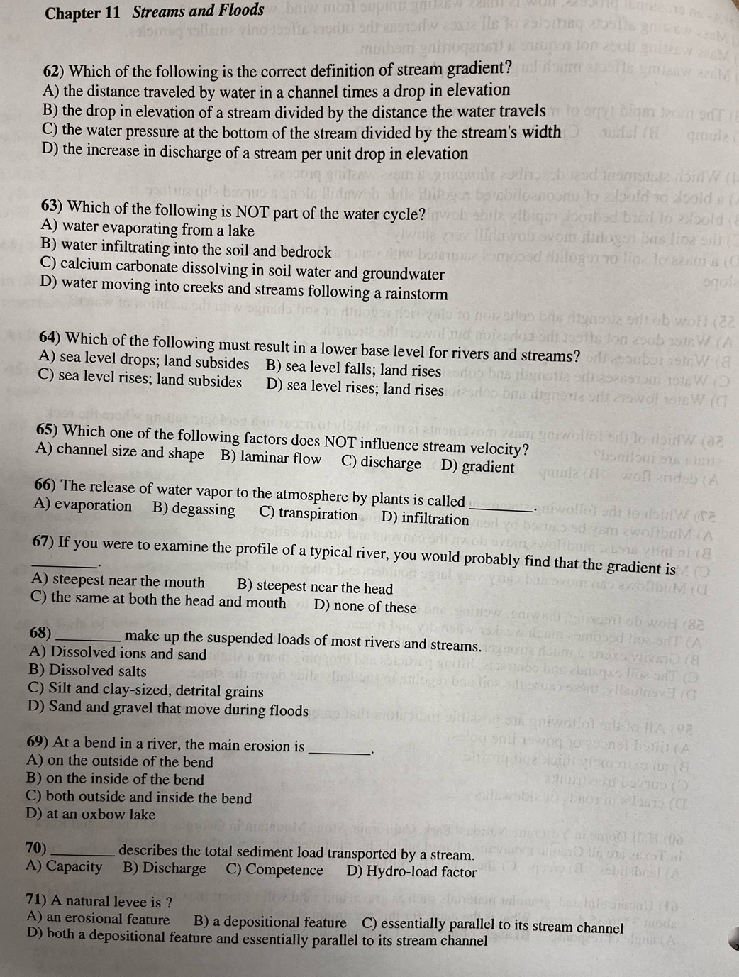 Chapter 11 Streams and Floods
62) Which of the following is the correct definition of stream gradient?
A) the distance traveled by water in a channel times a drop in elevation
B) the drop in elevation of a stream divided by the distance the water travels
C) the water pressure at the bottom of the stream divided by the stream's width
D) the increase in discharge of a stream per unit drop in elevation
63) Which of the following is NOT part of the water cycle?
A) water evaporating from a lake
B) water infiltrating into the soil and bedrock
C) calcium carbonate dissolving in soil water and groundwater
D) water moving into creeks and streams following a rainstorm
64) Which of the following must result in a lower base level for rivers and streams?
A) sea level drops; land subsides B) sea level falls; land rises
C) sea level rises; land subsides D) sea level rises; land rises
65) Which one of the following factors does NOT influence stream velocity?
A) channel size and shape B) laminar flow C) discharge D) gradient
66) The release of water vapor to the atmosphere by plants is called .
A) evaporation B) degassing C) transpiration D) infiltration_
_67) If you were to examine the profile of a typical river, you would probably find that the gradient is
.
A) steepest near the mouth B) steepest near the head
C) the same at both the head and mouth D) none of these
68)_ make up the suspended loads of most rivers and streams.
A) Dissolved ions and sand
B) Dissolved salts
C) Silt and clay-sized, detrital grains
D) Sand and gravel that move during floods
69) At a bend in a river, the main erosion is _.
A) on the outside of the bend
B) on the inside of the bend
C) both outside and inside the bend
D) at an oxbow lake
70)_ describes the total sediment load transported by a stream.
A) Capacity B) Discharge C) Competence D) Hydro-load factor
71) A natural levee is ?
A) an erosional feature B) a depositional feature C) essentially parallel to its stream channel
D) both a depositional feature and essentially parallel to its stream channel