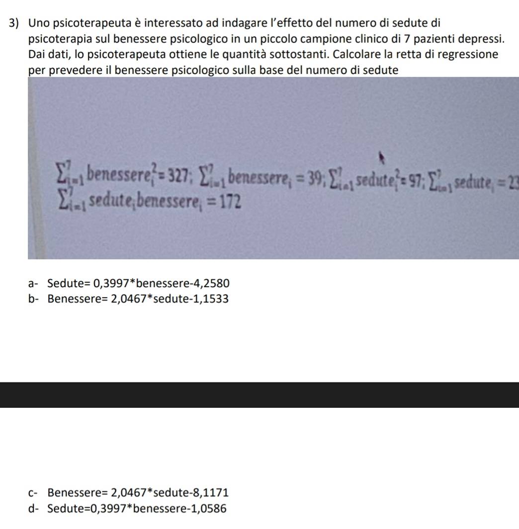 Uno psicoterapeuta è interessato ad indagare l’effetto del numero di sedute di
psicoterapia sul benessere psicologico in un piccolo campione clinico di 7 pazienti depressi.
Dai dati, lo psicoterapeuta ottiene le quantità sottostanti. Calcolare la retta di regressione
per prevedere il benessere psicologico sulla base del numero di sedute
sumlimits _(i=1)^7benessere_i^(2=327; sumlimits _(i=1)^7 benesser 2 =39; sumlimits _(i=1)^7sec dute_i^2=97; sumlimits _(i=1)^7 sedute, =2
sumlimits _(i=1)^7sedute; benessere =172
a- Sedute =0,3997^*) benessere -4,2580
b- Benessere =2,0467^* sedute -1,1533
c- Benessere =2,0467^* sedute -8,1171
d- Sedute =0,3997^* benessere -1,0586