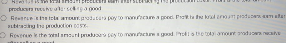 Revenue is the total amount producers earn after subtracting the production costs. Prolit is the t
producers receive after selling a good.
Revenue is the total amount producers pay to manufacture a good. Profit is the total amount producers earn after
subtracting the production costs.
Revenue is the total amount producers pay to manufacture a good. Profit is the total amount producers receive