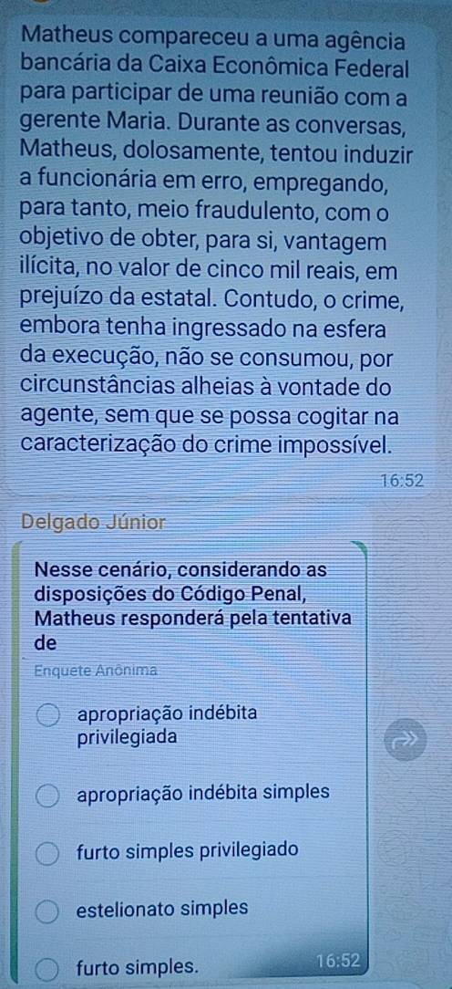 Matheus compareceu a uma agência
bancária da Caixa Econômica Federal
para participar de uma reunião com a
gerente Maria. Durante as conversas,
Matheus, dolosamente, tentou induzir
a funcionária em erro, empregando,
para tanto, meio fraudulento, com o
objetivo de obter, para si, vantagem
ilícita, no valor de cinco mil reais, em
prejuízo da estatal. Contudo, o crime,
embora tenha ingressado na esfera
da execução, não se consumou, por
circunstâncias alheias à vontade do
agente, sem que se possa cogitar na
caracterização do crime impossível.
16:52
Delgado Júnior
Nesse cenário, considerando as
disposições do Código Penal,
Matheus responderá pela tentativa
de
Enquete Anônima
apropriação indébita
privilegiada
apropriação indébita simples
furto simples privilegiado
estelionato simples
furto simples.
16:52