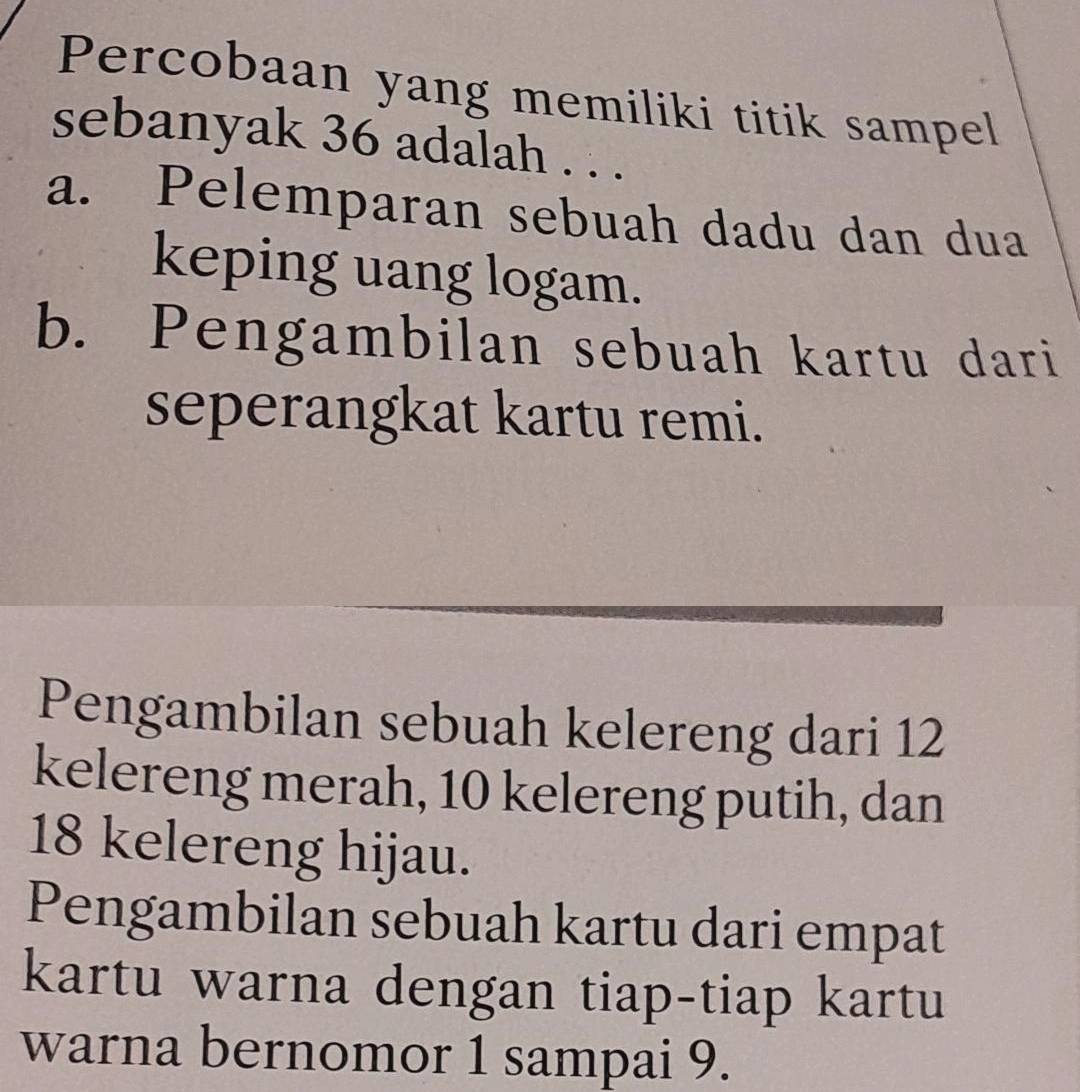 Percobaan yang memiliki titik sampel
sebanyak 36 adalah . . .
a. Pelemparan sebuah dadu dan dua
keping uang logam.
b. Pengambilan sebuah kartu dari
seperangkat kartu remi.
Pengambilan sebuah kelereng dari 12
kelereng merah, 10 kelereng putih, dan
18 kelereng hijau.
Pengambilan sebuah kartu dari empat
kartu warna dengan tiap-tiap kartu
warna bernomor 1 sampai 9.