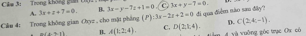 Trong không gián O(2 ,
A. 3x+z+7=0. B. 3x-y-7z+1=0 . ( C 3x+y-7=0. D.
Câu 4: Trong không gian Oxyz , cho mặt phẳng (P): 3x-2z+2=0 đi qua điểm nào sau đây?
B(4· 2· 1) B. A(1;2;4). C. D(2;1;4). D. C(2;4;-1). 
m 4 và vuông góc trục Ox có