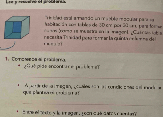 Lee y resuelve el problema. 
Trinidad está armando un mueble modular para su 
habitación con tablas de 30 cm por 30 cm, para formar 
cubos (como se muestra en la imagen). ¿Cuántas tablas 
necesita Trinidad para formar la quinta columna del 
mueble? 
1. Comprende el problema. 
¿Qué pide encontrar el problema? 
_ 
A partir de la imagen, ¿cuáles son las condiciones del modular 
que plantea el problema? 
_ 
Entre el texto y la imagen, ¿con qué datos cuentas?