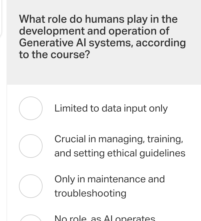 What role do humans play in the
development and operation of
Generative AI systems, according
to the course?
Limited to data input only
Crucial in managing, training,
and setting ethical guidelines
Only in maintenance and
troubleshooting
No role as Al onerates