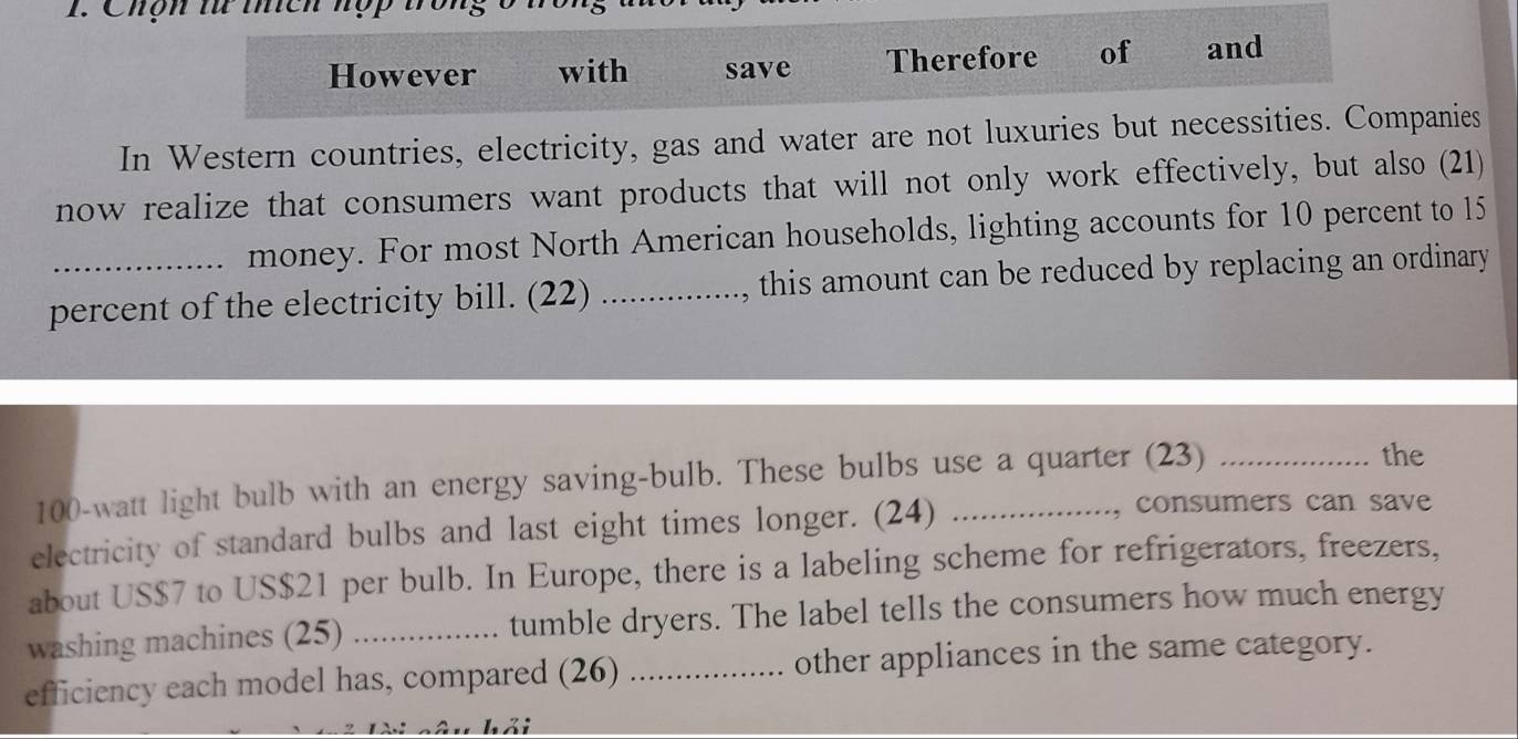 Chợn tử thích hợp tron 
However with save Therefore of and 
In Western countries, electricity, gas and water are not luxuries but necessities. Companies 
now realize that consumers want products that will not only work effectively, but also (21) 
money. For most North American households, lighting accounts for 10 percent to 15
percent of the electricity bill. (22) _, this amount can be reduced by replacing an ordinary
100-watt light bulb with an energy saving-bulb. These bulbs use a quarter (23)_ 
the 
electricity of standard bulbs and last eight times longer. (24)_ 
, consumers can save 
about US $7 to US $21 per bulb. In Europe, there is a labeling scheme for refrigerators, freezers, 
washing machines (25) _tumble dryers. The label tells the consumers how much energy 
efficiency each model has, compared (26) _other appliances in the same category.