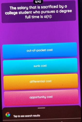 8/42
The salary that is sacrificed by a
college student who pursues a degree
full time is a(n).
out-of-pocket cost
sunk cost
differential cost
opportunity cost
Tap to see search results