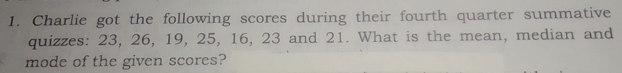 Charlie got the following scores during their fourth quarter summative 
quizzes: 23, 26, 19, 25, 16, 23 and 21. What is the mean, median and 
mode of the given scores?