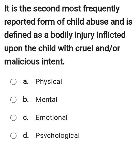 It is the second most frequently
reported form of child abuse and is
defined as a bodily injury inflicted
upon the child with cruel and/or
malicious intent.
a. Physical
b. Mental
c. Emotional
d. Psychological