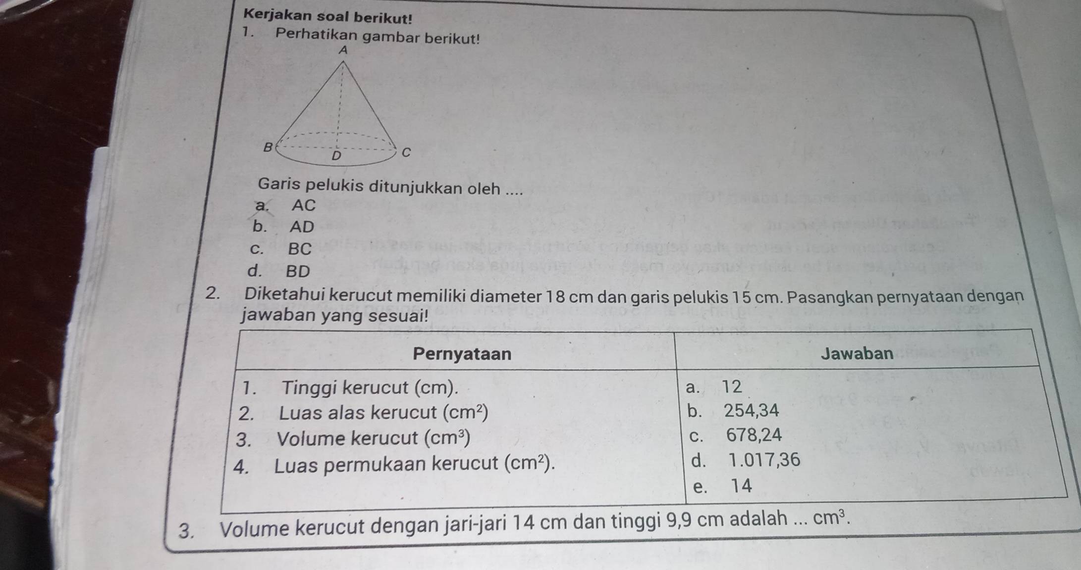 Kerjakan soal berikut!
1. Perhatikan gambar berikut!
Garis pelukis ditunjukkan oleh ....
a. AC
b. AD
c. BC
d. BD
2. Diketahui kerucut memiliki diameter 18 cm dan garis pelukis 15 cm. Pasangkan pernyataan dengan
jawaban yang sesuai!
Pernyataan Jawaban
1. Tinggi kerucut (cm). a. 12
2. Luas alas kerucut (cm^2) b. 254, 34
3. Volume kerucut (cm^3) c. 678, 24
4. Luas permukaan kerucut (cm^2). d. 1.017, 36
e. 14
3. Volume kerucut dengan jari-jari 14 cm dan tinggi 9,9 cm adalah ... cm^3.