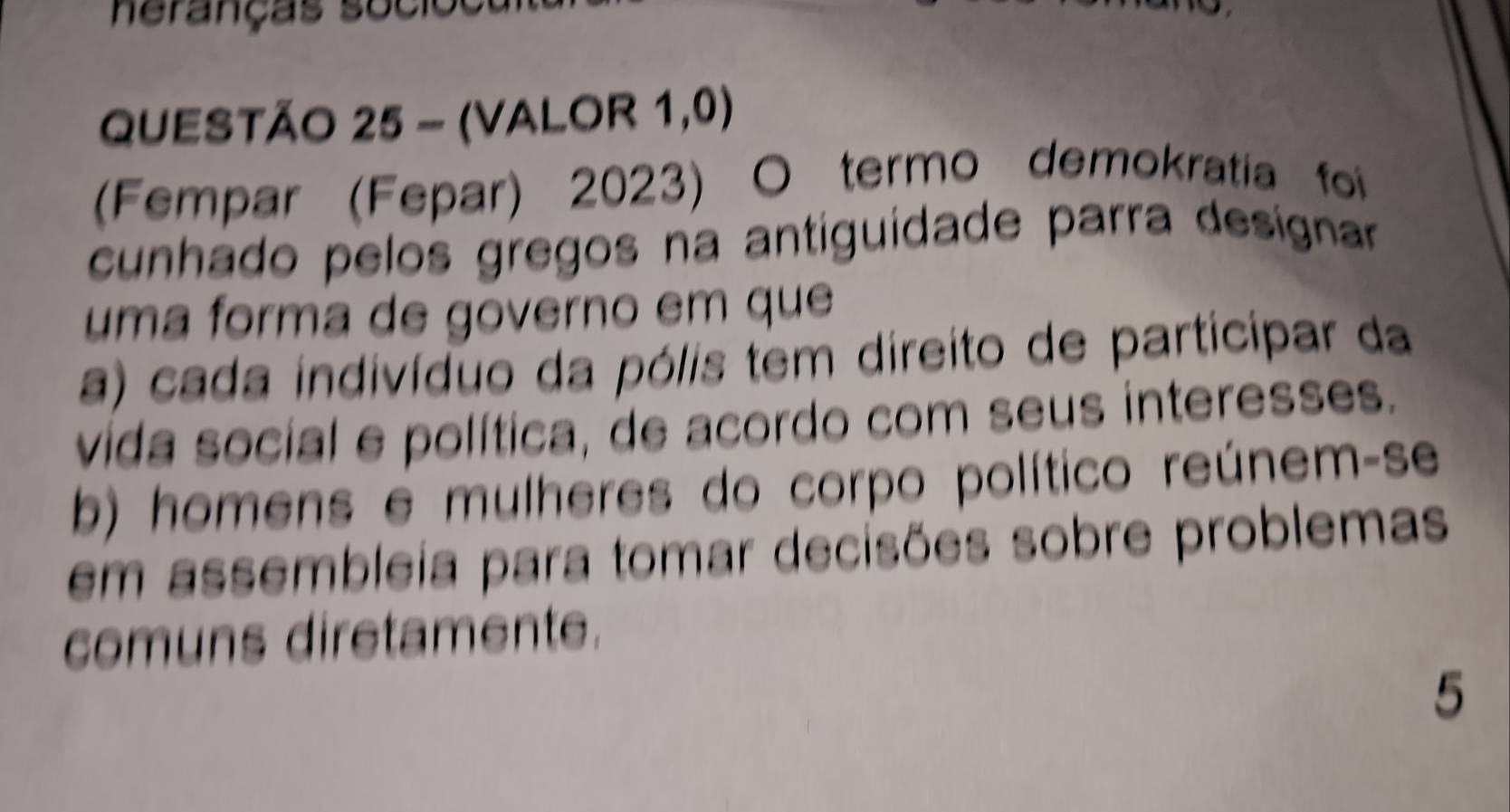 neranças socioe 
QUESTÃO 25 - (VALOR 1,0) 
(Fempar (Fepar) 2023) O termo demokratia foi 
cunhado pelos gregos na antiguidade parra desígnar 
uma forma de governo em que 
a) cada indivíduo da pólis tem direito de participar da 
vida social e política, de acordo com seus interesses. 
b) homens e mulheres do corpo político reúnem-se 
em assembleia para tomar decisões sobre problemas 
comuns diretamente. 
5