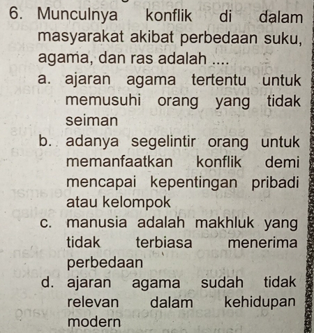 Munculnya konflik di dalam
masyarakat akibat perbedaan suku,
agama, dan ras adalah ....
a. ajaran agama tertentu untuk
memusuhi orang yang tidak
seiman
b. adanya segelintir orang untuk
memanfaatkan konflik demi
mencapai kepentingan pribadi
atau kelompok
c. manusia adalah makhluk yang
tidak terbiasa menerima
perbedaan
d. ajaran agama sudah tidak
relevan dalam kehidupan
modern