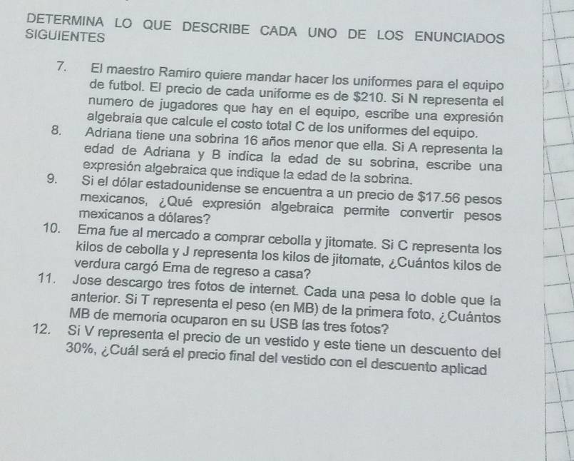 DETERMINA LO QUE DESCRIBE CADA UNO DE LOS ENUNCIADOS 
SIGUIENTES 
7. El maestro Ramiro quiere mandar hacer los uniformes para el equipo 
de futbol. El precio de cada uniforme es de $210. Sí N representa el 
numero de jugadores que hay en el equipo, escribe una expresión 
algebraia que calcule el costo total C de los uniformes del equipo. 
8. Adriana tiene una sobrina 16 años menor que ella. Si A representa la 
edad de Adriana y B indica la edad de su sobrina, escribe una 
expresión algebraica que indique la edad de la sobrina. 
9. Si el dólar estadounidense se encuentra a un precio de $17.56 pesos 
mexicanos, ¿Qué expresión algebraica permite convertir pesos 
mexicanos a dólares? 
10. Ema fue al mercado a comprar cebolla y jitomate. Si C representa los 
kilos de cebolla y J representa los kilos de jitomate, ¿Cuántos kilos de 
verdura cargó Ema de regreso a casa? 
11. Jose descargo tres fotos de internet. Cada una pesa lo doble que la 
anterior. Si T representa el peso (en MB) de la primera foto, ¿Cuántos 
MB de memoria ocuparon en su USB las tres fotos? 
12. Si V representa el precio de un vestido y este tiene un descuento del
30%, ¿Cuál será el precio final del vestido con el descuento aplicad