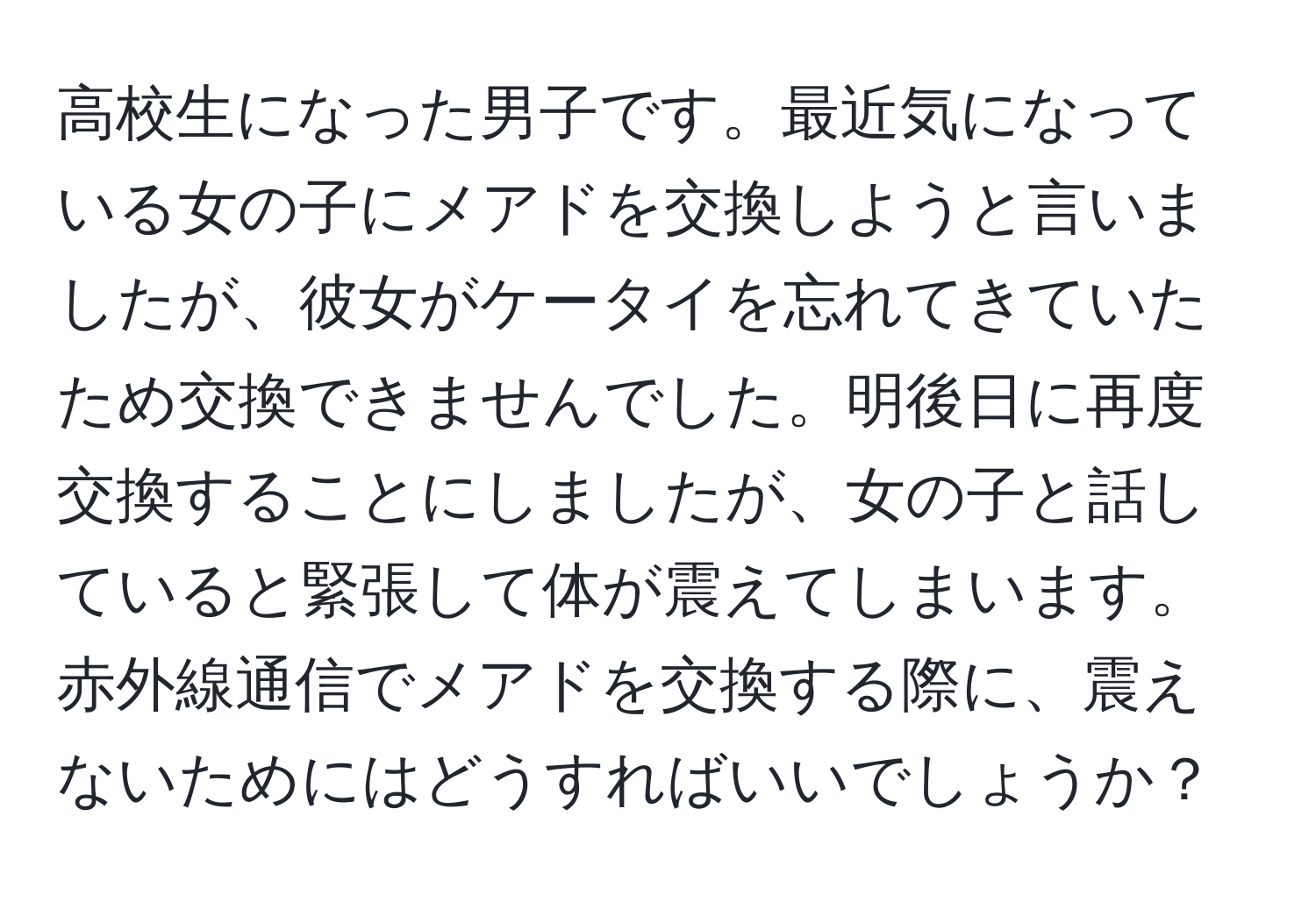 高校生になった男子です。最近気になっている女の子にメアドを交換しようと言いましたが、彼女がケータイを忘れてきていたため交換できませんでした。明後日に再度交換することにしましたが、女の子と話していると緊張して体が震えてしまいます。赤外線通信でメアドを交換する際に、震えないためにはどうすればいいでしょうか？