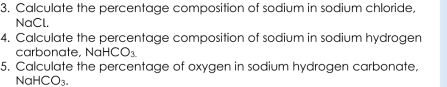 Calculate the percentage composition of sodium in sodium chloride, 
NaCl. 
4. Calculate the percentage composition of sodium in sodium hydrogen 
carbonate. No HCO_3
5. Calculate the percentage of oxygen in sodium hydrogen carbonate,
Na HCO_3.