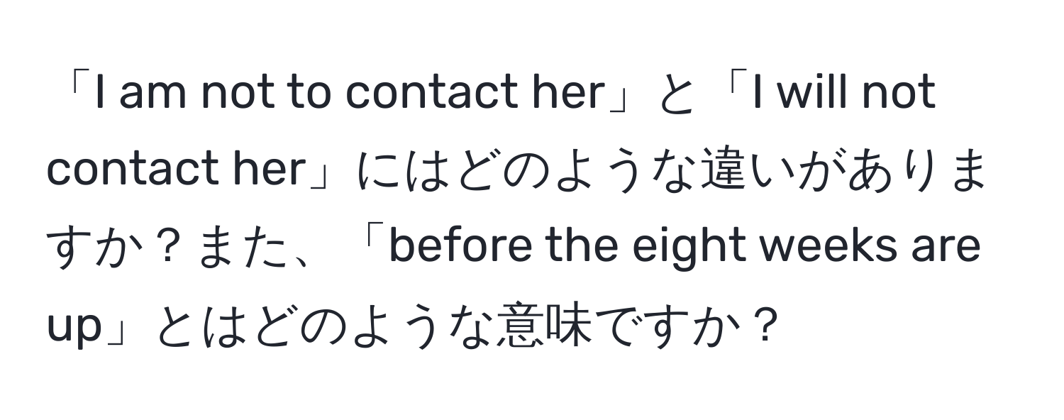 「I am not to contact her」と「I will not contact her」にはどのような違いがありますか？また、「before the eight weeks are up」とはどのような意味ですか？