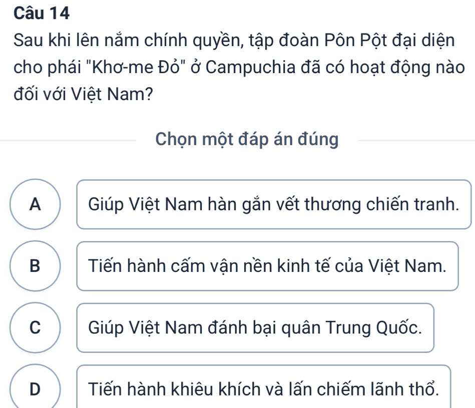 Sau khi lên nắm chính quyền, tập đoàn Pôn Pột đại diện
cho phái "Khơ-me Đỏ" ở Campuchia đã có hoạt động nào
đối với Việt Nam?
Chọn một đáp án đúng
A Giúp Việt Nam hàn gắn vết thương chiến tranh.
B Tiến hành cấm vận nền kinh tế của Việt Nam.
C Giúp Việt Nam đánh bại quân Trung Quốc.
D Tiến hành khiêu khích và lấn chiếm lãnh thổ.