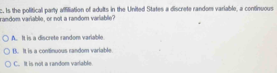 Is the political party affiliation of adults in the United States a discrete random variable, a continuous
random variable, or not a random variable?
A. It is a discrete random variable.
B. It is a continuous random variable.
C. It is not a random variable.