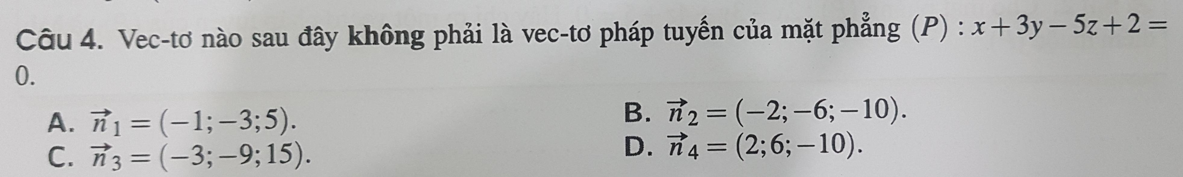 Vec-tơ nào sau đây không phải là vec-tơ pháp tuyến của mặt phẳng (P) : x+3y-5z+2=
0.
A. vector n_1=(-1;-3;5).
B. vector n_2=(-2;-6;-10).
C. vector n_3=(-3;-9;15).
D. vector n_4=(2;6;-10).