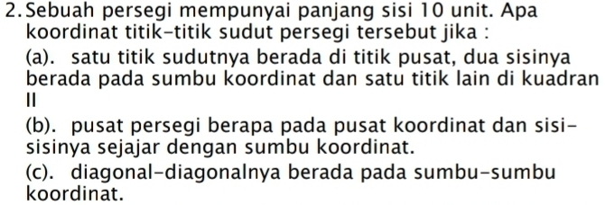 Sebuah persegi mempunyai panjang sisi 10 unit. Apa
koordinat titik-titik sudut persegi tersebut jika :
(a). satu titik sudutnya berada di titik pusat, dua sisinya
berada pada sumbu koordinat dan satu titik lain di kuadran
||
(b). pusat persegi berapa pada pusat koordinat dan sisi-
sisinya sejajar dengan sumbu koordinat.
(c). diagonal-diagonalnya berada pada sumbu-sumbu
koordinat.