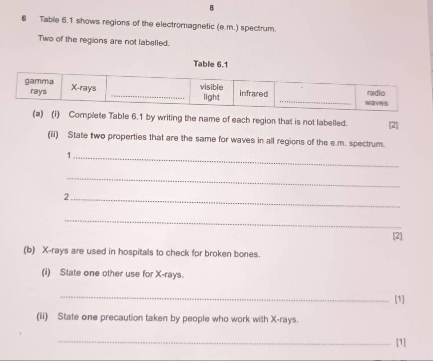 8 
6 Table 6.1 shows regions of the electromagnetic (e.m.) spectrum. 
Two of the regions are not labelled. 
mplete Table 6.1 by writing the name of each region that is not labelled. [2] 
(ii) State two properties that are the same for waves in all regions of the e.m. spectrum. 
_1 
_ 
_2 
_ 
[2] 
(b) X -rays are used in hospitals to check for broken bones. 
(i) State one other use for X -rays. 
_ 
[1] 
(ii) State one precaution taken by people who work with X -rays. 
_[1]