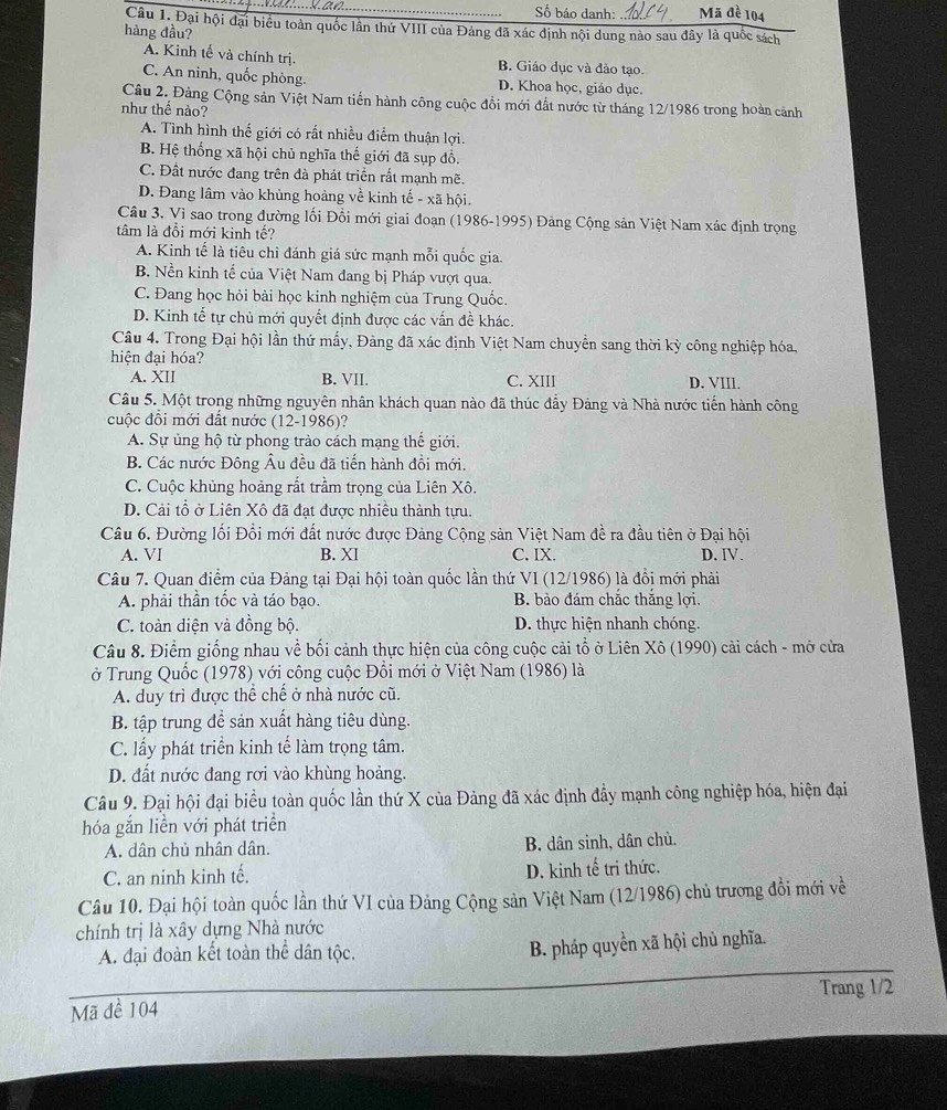 Số báo danh: Mã đề 104
Câu 1. Đại hội đại biểu toàn quốc lần thứ VIII của Đảng đã xác định nội dung nào sau đây là quốc sách
hàng đầu?
A. Kinh tế và chính trị. B. Giáo dục và đào tạo
C. An ninh, quốc phòng. D. Khoa học, giáo dục.
Câu 2. Đảng Cộng sản Việt Nam tiến hành công cuộc đồi mới đất nước từ tháng 12/1986 trong hoàn cảnh
như thể nào?
A. Tình hình thế giới có rất nhiều điểm thuận lợi.
B. Hệ thống xã hội chủ nghĩa thế giới đã sụp đổ.
C. Đất nước đang trên đà phát triển rất mạnh mẽ.
D. Đang lâm vào khủng hoàng về kinh tế - xã hội.
Câu 3. Vì sao trong đường lối Đổi mới giai đoạn (1986-1995) Đảng Cộng sản Việt Nam xác định trọng
tâm là đổi mới kinh tế?
A. Kinh tế là tiêu chỉ đánh giá sức mạnh mỗi quốc gia.
B. Nền kinh tế của Việt Nam đang bị Pháp vượt qua.
C. Đang học hỏi bài học kinh nghiệm của Trung Quốc.
D. Kinh tế tự chủ mới quyết định được các vấn đề khác.
Câu 4. Trong Đại hội lần thứ mẩy, Đảng đã xác định Việt Nam chuyển sang thời kỳ công nghiệp hóa,
hiện đại hóa?
A. XII B. VII. C. XIII D. VIIl.
Câu 5. Một trong những nguyên nhân khách quan nào đã thúc đẩy Đảng và Nhà nước tiến hành công
cuộc đồi mới đất nước (12-1986)?
A. Sự ủng hộ từ phong trào cách mạng thế giới.
B. Các nước Đông Âu đều đã tiến hành đồi mới.
C. Cuộc khủng hoàng rất trầm trọng của Liên Xô.
D. Cải tổ ở Liên Xô đã đạt được nhiều thành tựu.
Câu 6. Đường lối Đổi mới đất nước được Đảng Cộng sản Việt Nam đề ra đầu tiên ở Đại hội
A. VI B. XI C. IX. D. IV.
Câu 7. Quan điểm của Đảng tại Đại hội toàn quốc lần thứ VI (12/1986) là đồi mới phải
A. phải thần tốc và táo bạo. B. bào đám chắc thắng lợi.
C. toàn diện và đồng bộ. D. thực hiện nhanh chóng.
Câu 8. Điểm giống nhau về bối cảnh thực hiện của công cuộc cải tổ ở Liên Xô (1990) cải cách - mở cửa
ở Trung Quốc (1978) với công cuộc Đổi mới ở Việt Nam (1986) là
A. duy trì được thể chế ở nhà nước cũ.
B. tập trung đề sản xuất hàng tiêu dùng.
C. lấy phát triển kinh tế làm trọng tâm.
D. đất nước đang rơi vào khùng hoảng.
Câu 9. Đại hội đại biểu toàn quốc lần thứ X của Đảng đã xác định đẩy mạnh công nghiệp hóa, hiện đại
hóa gắn liền với phát triển
A. dân chủ nhân dân. B. dân sinh, dân chủ.
C. an ninh kinh tế. D. kinh tế tri thức.
Câu 10. Đại hội toàn quốc lần thứ VI của Đảng Cộng sản Việt Nam (12/1986) chủ trương đổi mới về
chính trị là xây dựng Nhà nước
A. đại đoàn kết toàn thể dân tộc.
B. pháp quyển xã hội chủ nghĩa.
Trang 1/2
Mã đề 104